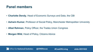 Panel members
• Charlotte Dendy, Head of Economic Surveys and Data, the CBI
• Ashwin Kumar, Professor of Social Policy, Manchester Metropolitan University
• Afzal Rahman, Policy Officer, the Trades Union Congress
• Morgan Wild, Head of Policy, Citizens Advice
slido #251022
#CostOfLiving
@ONSfocus
 