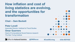 How inflation and cost of
living statistics are evolving,
and the opportunities for
transformation
Chair – Sam Beckett
Peter Levell
Associate Director, Institute for Fiscal Studies
Omar Guerrero
Head of Computational Social Science research
The Alan Turing Institute
slido #251022
#CostOfLiving
@ONSfocus
 
