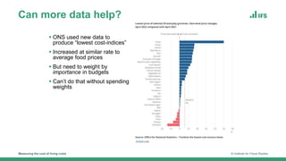 Can more data help?
Measuring the cost of living crisis © Institute for Fiscal Studies
 ONS used new data to
produce “lowest cost-indices”
 Increased at similar rate to
average food prices
 But need to weight by
importance in budgets
 Can’t do that without spending
weights
 
