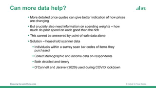 Can more data help?
Measuring the cost of living crisis © Institute for Fiscal Studies
 More detailed price quotes can give better indication of how prices
are changing
 But crucially also need information on spending weights – how
much do poor spend on each good than the rich
 This cannot be answered by point-of-sale data alone
 Solution – household scanner data
 Individuals within a survey scan bar codes of items they
purchased
 Collect demographic and income data on respondents
 Both detailed and timely
 O’Connell and Jaravel (2020) used during COVID lockdown
 