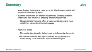 Summary
Measuring the cost of living crisis © Institute for Fiscal Studies
 More detailed data means, more accurate, high frequency data with
greater stratification by region
 But need information on different households’ spending to better
understand how inflation is affecting different households
 Household scanner data offers greater sample sizes and more
detail than conventional budget surveys
 Additional points:
 More data also allows for better treatment of quantity discounts
 More information on which product lines are appearing and
disappearing could also shed important new insights
 