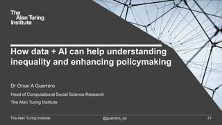 The Alan Turing Institute @guerrero_oa 77
Dr Omar A Guerrero
Head of Computational Social Science Research
The Alan Turing Institute
How data + AI can help understanding
inequality and enhancing policymaking
 