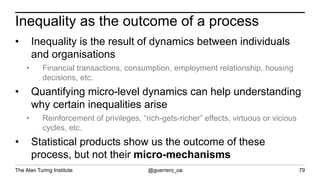 The Alan Turing Institute @guerrero_oa
Inequality as the outcome of a process
79
• Inequality is the result of dynamics between individuals
and organisations
• Financial transactions, consumption, employment relationship, housing
decisions, etc.
• Quantifying micro-level dynamics can help understanding
why certain inequalities arise
• Reinforcement of privileges, “rich-gets-richer” effects, virtuous or vicious
cycles, etc.
• Statistical products show us the outcome of these
process, but not their micro-mechanisms
 