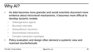 The Alan Turing Institute @guerrero_oa
Why AI?
80
• As data becomes more granular and social scientists document more
evidence about micro-level mechanisms, it becomes more difficult to
develop dynamic models
• Heterogeneous agents
• Bounded rationality
• Disequilibrium dynamics
• Decentralised interactions
• Complex interaction topologies
• Policy evaluation and design often demand a systemic view and
nuanced counterfactuals
 