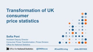 Transformation of UK
consumer
price statistics
Sofia Poni
Assistant Deputy Director
Consumer Prices Transformation, Prices Division
Office for National Statistics
slido #251022
#CostOfLiving
@ONSfocus
 