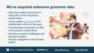 We've acquired extensive groceries data
• Data from retailers accounts for
about 50% of the UK grocery
market share
• Co-op publicly announced their
collaboration with us in last year
• The remainder would give us 80%
of UK grocery market share
• Working to resolve challenges with
reluctant retailers
through engagement with industry
bodies
@ONSfocus #CostOfLiving slido #251022
 