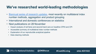 We've researched world-leading methodologies
• Biannual series of research updates, most recently on multilateral index
number methods, aggregation and product grouping
• International and domestic conferences on statistics
• Next publications on 28 November
• Impact analysis of rail fares and second-hand cars on headline CPIH and CPI
• Accessible summary of multilateral index number methods
• Explanation of our reproducible analytical pipeline
• Data cleaning methods
@ONSfocus #CostOfLiving slido #251022
 