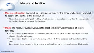 Measures of Location
 Measures of location that we discuss are measures of central tendency because they tend
to describe the center of the distribution
 If the entire sample is changed by adding a fixed constant to each observation, then the mean, mode
and median change by the same fixed amount
 Mean: The mean, or average value, is the most commonly used measure of central
tendency
 The measure is used to estimate the unknown population mean when the data have been collected
using an interval or ratio scale
 The data should display some central tendency, with most of the responses distributed around the
mean
 Note: Sample Mean is prone to the presence of outliers (very big or very small numbers) in the data
14Source: Malhotra (2010)
 
