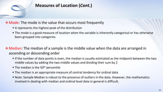 Measures of Location (Cont.)
 Mode: The mode is the value that occurs most frequently
 It represents the highest peak of the distribution
 The mode is a good measure of location when the variable is inherently categorical or has otherwise
been grouped into categories
 Median: The median of a sample is the middle value when the data are arranged in
ascending or descending order
 If the number of data points is even, the median is usually estimated as the midpoint between the two
middle values by adding the two middle values and dividing their sum by 2
 The median is the 50th percentile
 The median is an appropriate measure of central tendency for ordinal data
 Note: Sample Median is robust to the presence of outliers in the data. However, the mathematics
involved in dealing with median and ordinal level data in general is difficult.
15
 