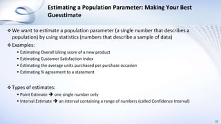 Estimating a Population Parameter: Making Your Best
Guesstimate
 We want to estimate a population parameter (a single number that describes a
population) by using statistics (numbers that describe a sample of data)
 Examples:
 Estimating Overall Liking score of a new product
 Estimating Customer Satisfaction Index
 Estimating the average units purchased per purchase occasion
 Estimating % agreement to a statement
 Types of estimates:
 Point Estimate  one single number only
 Interval Estimate  an interval containing a range of numbers (called Confidence Interval)
22
 