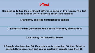 t-Test
It is applied to find the significant difference between two means. This test
can be applied when following criteria are fulfilled:
1.Randomly selected homogeneous sample
2.Quantitative data (numerical data not the frequency distribution)
3.Variability normally distributed
4.Sample size less than 30; if sample size is more than 30, then Z-test is
applied. However, even t-test can be applied in sample more than 30.
 