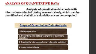 ANALYSIS OF QUANTITATIVE DATA
Analysis of quantitative data deals with
information collected during research study, which can be
quantified and statistical calculations, can be computed.
Steps of Quantitative Data Analysis
1. Data preparation
2. Describing the Data (Descriptive or summary
statistics)
3. Drawing the inferences of data ( Inferential statistics)
4. Interpretation of data
 