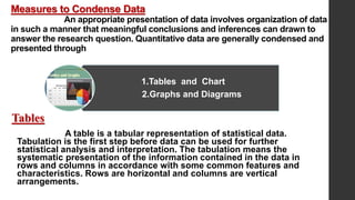 Measures to Condense Data
An appropriate presentation of data involves organization of data
in such a manner that meaningful conclusions and inferences can drawn to
answer the research question. Quantitative data are generally condensed and
presented through
Tables
A table is a tabular representation of statistical data.
Tabulation is the first step before data can be used for further
statistical analysis and interpretation. The tabulation means the
systematic presentation of the information contained in the data in
rows and columns in accordance with some common features and
characteristics. Rows are horizontal and columns are vertical
arrangements.
1.Tables and Chart
2.Graphs and Diagrams
 