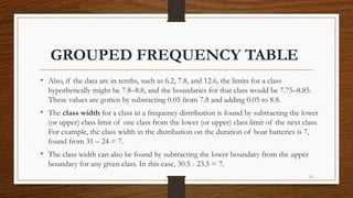 15
GROUPED FREQUENCY TABLE
• Also, if the data are in tenths, such as 6.2, 7.8, and 12.6, the limits for a class
hypothetically might be 7.8–8.8, and the boundaries for that class would be 7.75–8.85.
These values are gotten by subtracting 0.05 from 7.8 and adding 0.05 to 8.8.
• The class width for a class in a frequency distribution is found by subtracting the lower
(or upper) class limit of one class from the lower (or upper) class limit of the next class.
For example, the class width in the distribution on the duration of boat batteries is 7,
found from 31 – 24 = 7.
• The class width can also be found by subtracting the lower boundary from the upper
boundary for any given class. In this case, 30.5 - 23.5 = 7.
 