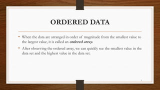 3
ORDERED DATA
• When the data are arranged in order of magnitude from the smallest value to
the largest value, it is called an ordered array.
• After observing the ordered array, we can quickly see the smallest value in the
data set and the highest value in the data set.
 