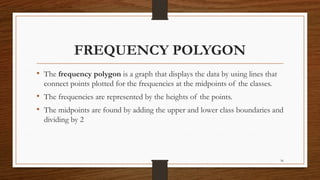 36
FREQUENCY POLYGON
• The frequency polygon is a graph that displays the data by using lines that
connect points plotted for the frequencies at the midpoints of the classes.
• The frequencies are represented by the heights of the points.
• The midpoints are found by adding the upper and lower class boundaries and
dividing by 2
 