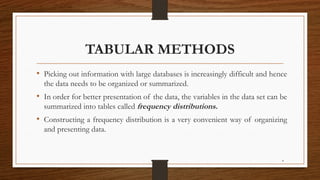 4
TABULAR METHODS
• Picking out information with large databases is increasingly difficult and hence
the data needs to be organized or summarized.
• In order for better presentation of the data, the variables in the data set can be
summarized into tables called frequency distributions.
• Constructing a frequency distribution is a very convenient way of organizing
and presenting data.
 