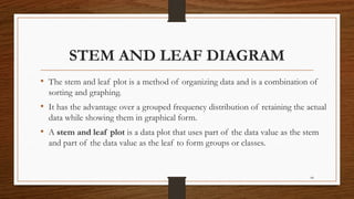 44
STEM AND LEAF DIAGRAM
• The stem and leaf plot is a method of organizing data and is a combination of
sorting and graphing.
• It has the advantage over a grouped frequency distribution of retaining the actual
data while showing them in graphical form.
• A stem and leaf plot is a data plot that uses part of the data value as the stem
and part of the data value as the leaf to form groups or classes.
 