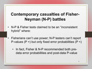 14
Contemporary casualties of Fisher-
Neyman (N-P) battles
• N-P & Fisher tests claimed to be an “inconsistent
hybrid” where:
• Fisherians can’t use power; N-P testers can’t report
P-values (P =) but only fixed error probabilities (P <)
• In fact, Fisher & N-P recommended both pre-
data error probabilities and post-data P-value
 