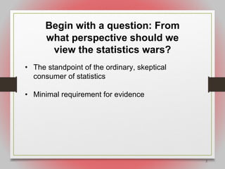 2
Begin with a question: From
what perspective should we
view the statistics wars?
• The standpoint of the ordinary, skeptical
consumer of statistics
• Minimal requirement for evidence
 