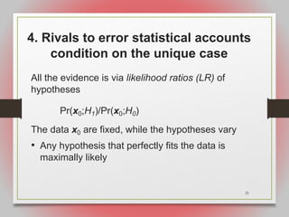 21
4. Rivals to error statistical accounts
condition on the unique case
All the evidence is via likelihood ratios (LR) of
hypotheses
Pr(x0;H1)/Pr(x0;H0)
The data x0 are fixed, while the hypotheses vary
• Any hypothesis that perfectly fits the data is
maximally likely
 
