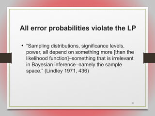 22
All error probabilities violate the LP
• “Sampling distributions, significance levels,
power, all depend on something more [than the
likelihood function]–something that is irrelevant
in Bayesian inference–namely the sample
space.” (Lindley 1971, 436)
 