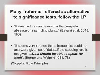 25
Many “reforms” offered as alternative
to significance tests, follow the LP
• “Bayes factors can be used in the complete
absence of a sampling plan…” (Bayarri et al. 2016,
100)
• “It seems very strange that a frequentist could not
analyze a given set of data…if the stopping rule is
not given….Data should be able to speak for
itself”. (Berger and Wolpert 1988, 78)
(Stopping Rule Principle)
 