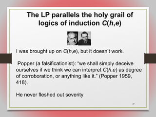 27
The LP parallels the holy grail of
logics of induction C(h,e)
I was brought up on C(h,e), but it doesn’t work.
Popper (a falsificationist): “we shall simply deceive
ourselves if we think we can interpret C(h,e) as degree
of corroboration, or anything like it.” (Popper 1959,
418).
He never fleshed out severity
 