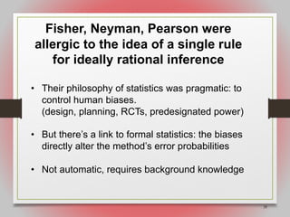 28
Fisher, Neyman, Pearson were
allergic to the idea of a single rule
for ideally rational inference
• Their philosophy of statistics was pragmatic: to
control human biases.
(design, planning, RCTs, predesignated power)
• But there’s a link to formal statistics: the biases
directly alter the method’s error probabilities
• Not automatic, requires background knowledge
 