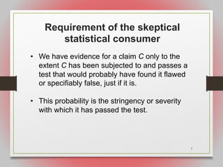 3
Requirement of the skeptical
statistical consumer
• We have evidence for a claim C only to the
extent C has been subjected to and passes a
test that would probably have found it flawed
or specifiably false, just if it is.
• This probability is the stringency or severity
with which it has passed the test.
 