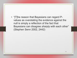 34
• “[T]he reason that Bayesians can regard P-
values as overstating the evidence against the
null is simply a reflection of the fact that
Bayesians can disagree sharply with each other“
(Stephen Senn 2002, 2442)
 