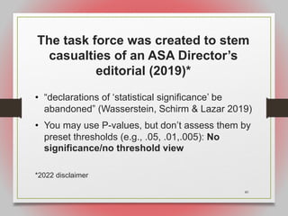 40
The task force was created to stem
casualties of an ASA Director’s
editorial (2019)*
• “declarations of ‘statistical significance’ be
abandoned” (Wasserstein, Schirm & Lazar 2019)
• You may use P-values, but don’t assess them by
preset thresholds (e.g., .05, .01,.005): No
significance/no threshold view
*2022 disclaimer
 
