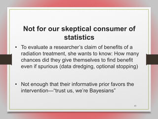 43
Not for our skeptical consumer of
statistics
• To evaluate a researcher’s claim of benefits of a
radiation treatment, she wants to know: How many
chances did they give themselves to find benefit
even if spurious (data dredging, optional stopping)
• Not enough that their informative prior favors the
intervention—“trust us, we’re Bayesians”
 