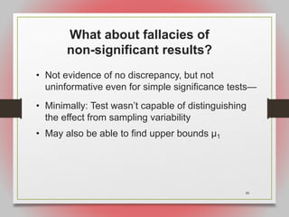 48
What about fallacies of
non-significant results?
• Not evidence of no discrepancy, but not
uninformative even for simple significance tests—
• Minimally: Test wasn’t capable of distinguishing
the effect from sampling variability
• May also be able to find upper bounds μ1
 