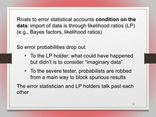 56
Rivals to error statistical accounts condition on the
data: import of data is through likelihood ratios (LP)
(e.g., Bayes factors, likelihood ratios)
So error probabilities drop out
• To the LP holder: what could have happened
but didn’t is to consider “imaginary data”
• To the severe tester, probabilists are robbed
from a main way to block spurious results
The error statistician and LP holders talk past each
other
 