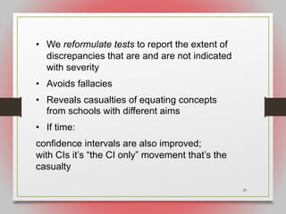 59
• We reformulate tests to report the extent of
discrepancies that are and are not indicated
with severity
• Avoids fallacies
• Reveals casualties of equating concepts
from schools with different aims
• If time:
confidence intervals are also improved;
with CIs it’s “the CI only” movement that’s the
casualty
 