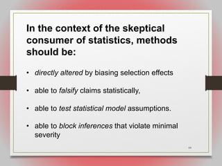 64
In the context of the skeptical
consumer of statistics, methods
should be:
• directly altered by biasing selection effects
• able to falsify claims statistically,
• able to test statistical model assumptions.
• able to block inferences that violate minimal
severity
 