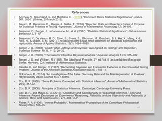 67
References
• Amrhein, V., Greenland, S. and McShane B. (2019). “Comment: Retire Statistical Significance”, Nature
567: 305-7. (Online, 20 March 2019).
• Bayarri, M., Benjamin, D., Berger, J., Sellke, T. (2016). “Rejection Odds and Rejection Ratios: A Proposal
for Statistical Practice in Testing Hypotheses." Journal of Mathematical Psychology 72: 90-103.
• Benjamin, D., Berger, J., Johannesson, M., et al. (2017). “Redefine Statistical Significance”, Nature Human
Behaviour 2, 6–10
• Benjamini, Y., De Veaux, R. D., Efron, B., Evans, S., Glickman, M., Graubard, B. I., He, X., Meng, X.-L.,
Reid, N., & Stigler, S. M. (2021). The asa president's task force statement on statistical significance and
replicability. Annals of Applied Statistics, 15(3), 1084–1085.
• Berger, J. O. (2003). ‘Could Fisher, Jeffreys and Neyman Have Agreed on Testing?’ and Rejoinder’,
Statistical Science 18(1), 1–12; 28–32.
• Berger, J. O. (2006). “The Case for Objective Bayesian Analysis.” Bayesian Analysis 1 (3): 385–402.
• Berger, J. O. and Wolpert, R. (1988). The Likelihood Principle, 2nd ed. Vol. 6 Lecture Notes-Monograph
Series. Hayward, CA: Institute of Mathematical Statistics.
• Casella, G. and Berger, R. (1987). “Reconciling Bayesian and Frequentist Evidence in the One-sided Testing
Problem”, Journal of the American Statistical Association 82(397), 106-11.
• Colquhoun, D. (2014). ‘An Investigation of the False Discovery Rate and the Misinterpretation of P-values’,
Royal Society Open Science 1(3), 140216.
• Cox, D. R. (1958). “Some Problems Connected with Statistical Inference”, Annals of Mathematical Statistics
29(2), 357-72.
• Cox, D. R. (2006). Principles of Statistical Inference. Cambridge: Cambridge University Press.
• Cox, D. R., and Mayo, D. G. (2010). “Objectivity and Conditionality in Frequentist Inference.” Error and
Inference: Recent Exchanges on Experimental Reasoning, Reliability, and the Objectivity and Rationality of
Science. Mayo and Spanos (eds.), 276–304. CUP.
• Fisher, R. A. (1930). “Inverse Probability”. Mathematical Proceedings of the Cambridge Philosophical
Society 26(4), 528-35.
 