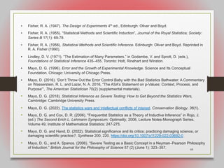 68
• Fisher, R. A. (1947). The Design of Experiments 4th
ed., Edinburgh: Oliver and Boyd.
• Fisher, R. A. (1955). “Statistical Methods and Scientific Induction”, Journal of the Royal Statistica; Society:
Series B 17(1): 69-78.
• Fisher, R. A. (1956). Statistical Methods and Scientific Inference. Edinburgh: Oliver and Boyd. Reprinted in
R. A. Fisher (1990).
• Lindley, D. V. (1971). “The Estimation of Many Parameters.” in Godambe, V. and Sprott, D. (eds.),
Foundations of Statistical Inference 435–455. Toronto: Holt, Rinehart and Winston.
• Mayo, D. G. (1996). Error and the Growth of Experimental Knowledge. Science and Its Conceptual
Foundation. Chicago: University of Chicago Press.
• Mayo, D. (2016). ‘Don’t Throw Out the Error Control Baby with the Bad Statistics Bathwater: A Commentary
on Wasserstein, R. L. and Lazar, N. A. 2016, “The ASA’s Statement on p-Values: Context, Process, and
Purpose”’, The American Statistician 70(2) (supplemental materials).
• Mayo, D. G. (2018). Statistical Inference as Severe Testing: How to Get Beyond the Statistics Wars,
Cambridge: Cambridge University Press.
• Mayo, D. G. (2022). The statistics wars and intellectual conflicts of interest. Conservation Biology, 36(1).
• Mayo, D. G. and Cox, D. R. (2006). "Frequentist Statistics as a Theory of Inductive Inference” in Rojo, J.
(ed.) The Second Erich L. Lehmann Symposium: Optimality, 2006, Lecture Notes-Monograph Series,
Volume 49, Institute of Mathematical Statistics: 247-275.
• Mayo, D. G. and Hand, D. (2022). Statistical significance and its critics: practicing damaging science, or
damaging scientific practice?. Synthese 200, 220. https://doi.org/10.1007/s11229-022-03692-0
• Mayo, D. G., and A. Spanos. (2006). “Severe Testing as a Basic Concept in a Neyman–Pearson Philosophy
of Induction.” British Journal for the Philosophy of Science 57 (2) (June 1): 323–357.
 