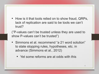 9
• How is it that tools relied on to show fraud, QRPs,
lack of replication are said to be tools we can’t
trust?
(”P-values can’t be trusted unless they are used to
show P-values can’t be trusted”)
• Simmons et al. recommend “a 21 word solution”
to state stopping rules, hypotheses, etc. in
advance (Simmons et al., 2012)
• Yet some reforms are at odds with this
 