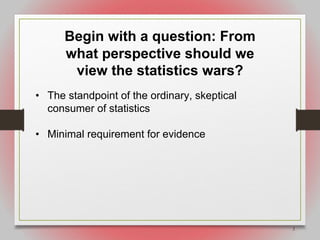 2
Begin with a question: From
what perspective should we
view the statistics wars?
• The standpoint of the ordinary, skeptical
consumer of statistics
• Minimal requirement for evidence
 