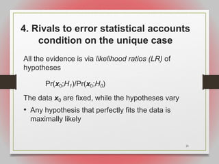 21
4. Rivals to error statistical accounts
condition on the unique case
All the evidence is via likelihood ratios (LR) of
hypotheses
Pr(x0;H1)/Pr(x0;H0)
The data x0 are fixed, while the hypotheses vary
• Any hypothesis that perfectly fits the data is
maximally likely
 