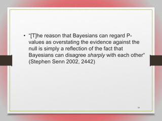 34
• “[T]he reason that Bayesians can regard P-
values as overstating the evidence against the
null is simply a reflection of the fact that
Bayesians can disagree sharply with each other“
(Stephen Senn 2002, 2442)
 