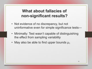 48
What about fallacies of
non-significant results?
• Not evidence of no discrepancy, but not
uninformative even for simple significance tests—
• Minimally: Test wasn’t capable of distinguishing
the effect from sampling variability
• May also be able to find upper bounds μ1
 