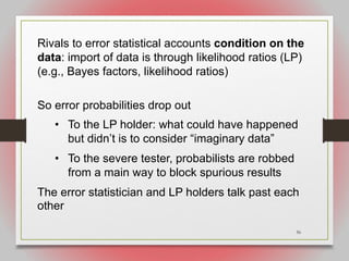 56
Rivals to error statistical accounts condition on the
data: import of data is through likelihood ratios (LP)
(e.g., Bayes factors, likelihood ratios)
So error probabilities drop out
• To the LP holder: what could have happened
but didn’t is to consider “imaginary data”
• To the severe tester, probabilists are robbed
from a main way to block spurious results
The error statistician and LP holders talk past each
other
 