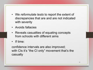 59
• We reformulate tests to report the extent of
discrepancies that are and are not indicated
with severity
• Avoids fallacies
• Reveals casualties of equating concepts
from schools with different aims
• If time:
confidence intervals are also improved;
with CIs it’s “the CI only” movement that’s the
casualty
 