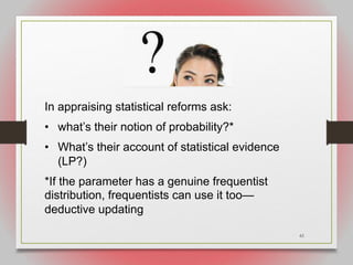 61
In appraising statistical reforms ask:
• what’s their notion of probability?*
• What’s their account of statistical evidence
(LP?)
*If the parameter has a genuine frequentist
distribution, frequentists can use it too—
deductive updating
 
