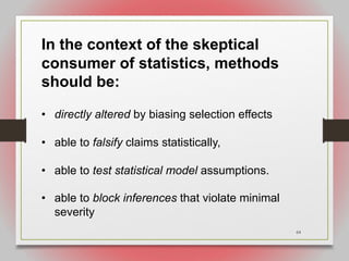 64
In the context of the skeptical
consumer of statistics, methods
should be:
• directly altered by biasing selection effects
• able to falsify claims statistically,
• able to test statistical model assumptions.
• able to block inferences that violate minimal
severity
 