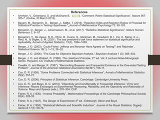 67
References
• Amrhein, V., Greenland, S. and McShane B. (2019). “Comment: Retire Statistical Significance”, Nature 567:
305-7. (Online, 20 March 2019).
• Bayarri, M., Benjamin, D., Berger, J., Sellke, T. (2016). “Rejection Odds and Rejection Ratios: A Proposal for
Statistical Practice in Testing Hypotheses." Journal of Mathematical Psychology 72: 90-103.
• Benjamin, D., Berger, J., Johannesson, M., et al. (2017). “Redefine Statistical Significance”, Nature Human
Behaviour 2, 6–10
• Benjamini, Y., De Veaux, R. D., Efron, B., Evans, S., Glickman, M., Graubard, B. I., He, X., Meng, X.-L.,
Reid, N., & Stigler, S. M. (2021). The asa president's task force statement on statistical significance and
replicability. Annals of Applied Statistics, 15(3), 1084–1085.
• Berger, J. O. (2003). ‘Could Fisher, Jeffreys and Neyman Have Agreed on Testing?’ and Rejoinder’,
Statistical Science 18(1), 1–12; 28–32.
• Berger, J. O. (2006). “The Case for Objective Bayesian Analysis.” Bayesian Analysis 1 (3): 385–402.
• Berger, J. O. and Wolpert, R. (1988). The Likelihood Principle, 2nd
ed. Vol. 6 Lecture Notes-Monograph
Series. Hayward, CA: Institute of Mathematical Statistics.
• Casella, G. and Berger, R. (1987). “Reconciling Bayesian and Frequentist Evidence in the One-sided Testing
Problem”, Journal of the American Statistical Association 82(397), 106-11.
• Cox, D. R. (1958). “Some Problems Connected with Statistical Inference”, Annals of Mathematical Statistics
29(2), 357-72.
• Cox, D. R. (2006). Principles of Statistical Inference. Cambridge: Cambridge University Press.
• Cox, D. R., and Mayo, D. G. (2010). “Objectivity and Conditionality in Frequentist Inference.” Error and
Inference: Recent Exchanges on Experimental Reasoning, Reliability, and the Objectivity and Rationality of
Science. Mayo and Spanos (eds.), 276–304. CUP.
• Fisher, R. A. (1930). “Inverse Probability”. Mathematical Proceedings of the Cambridge Philosophical Society
26(4), 528-35.
• Fisher, R. A. (1947). The Design of Experiments 4th
ed., Edinburgh: Oliver and Boyd.
• Fisher, R. A. (1955). “Statistical Methods and Scientific Induction”, Journal of the Royal Statistica; Society:
Series B 17(1): 69-78.
 