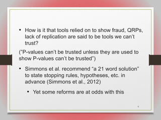 9
• How is it that tools relied on to show fraud, QRPs,
lack of replication are said to be tools we can’t
trust?
(”P-values can’t be trusted unless they are used to
show P-values can’t be trusted”)
• Simmons et al. recommend “a 21 word solution”
to state stopping rules, hypotheses, etc. in
advance (Simmons et al., 2012)
• Yet some reforms are at odds with this
 